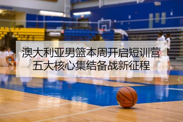 澳大利亚男篮本周开启短训营 五大核心集结备战新征程