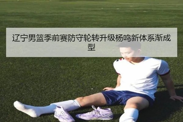 辽宁男篮季前赛防守轮转升级杨鸣新体系渐成型