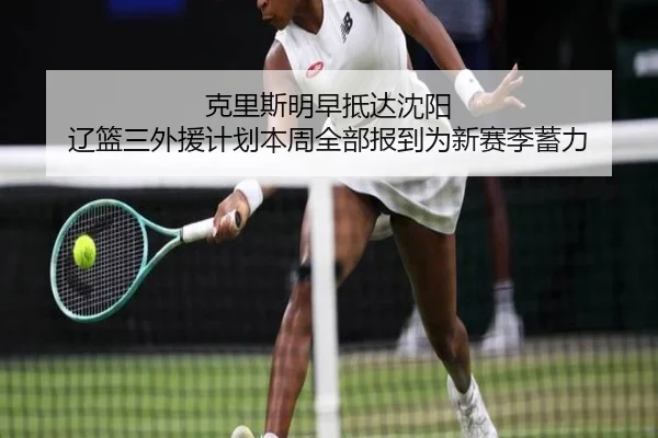 克里斯明早抵达沈阳 辽篮三外援计划本周全部报到为新赛季蓄力